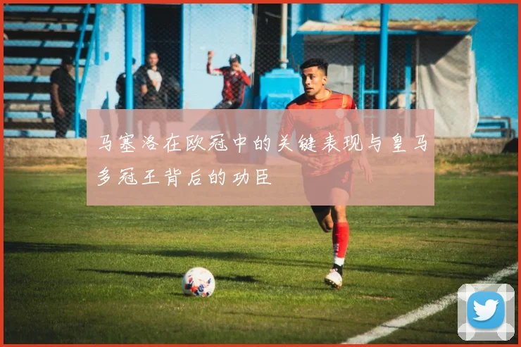 马塞洛在欧冠中的关键表现与皇马多冠王背后的功臣